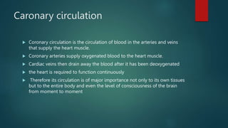 Caronary circulation
 Coronary circulation is the circulation of blood in the arteries and veins
that supply the heart muscle.
 Coronary arteries supply oxygenated blood to the heart muscle.
 Cardiac veins then drain away the blood after it has been deoxygenated
 the heart is required to function continuously
 Therefore its circulation is of major importance not only to its own tissues
but to the entire body and even the level of consciousness of the brain
from moment to moment
 