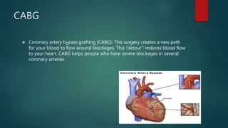CABG
 Coronary artery bypass grafting (CABG): This surgery creates a new path
for your blood to flow around blockages. This “detour” restores blood flow
to your heart. CABG helps people who have severe blockages in several
coronary arteries
 