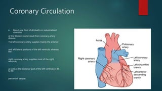 Coronary Circulation
 About one third of all deaths in industrialized
countries
of the Western world result from coronary artery
disease
The left coronary artery supplies mainly the anterior
and left lateral portions of the left ventricle, whereas
the
right coronary artery supplies most of the right
ventricle,
as well as the posterior part of the left ventricle in 80
to 90
percent of people.
 
