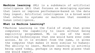 Machine learning (ML) is a subdomain of artificial
intelligence (AI) that focuses on developing systems
that learn or improve performance—based on the data
they ingest. Artificial intelligence is a broad word
that refers to systems or machines that resemble
human intelligence.
What is Machine Learning?
• Machine Learning is the field of study that gives
computers the capability to learn without being
explicitly programmed. ML is one of the most
exciting technologies that one would have ever come
across. As it is evident from the name, it gives
the computer that makes it more similar to humans:
The ability to learn. Machine learning is actively
being used today, perhaps in many more places than
one would expect.
 