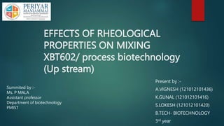 EFFECTS OF RHEOLOGICAL
PROPERTIES ON MIXING
XBT602/ process biotechnology
(Up stream)
Present by :-
A.VIGNESH (121012101436)
K.GUNAL (121012101416)
S.LOKESH (121012101420)
B.TECH- BIOTECHNOLOGY
3rd year
Summited by :-
Ms. P MALA
Assistant professor
Department of biotechnology
PMIST
 