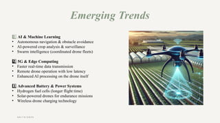 0 4 / 1 5 / 2 0 2 5
Emerging Trends
1 ️
1️⃣AI & Machine Learning
• Autonomous navigation & obstacle avoidance
• AI-powered crop analysis & surveillance
• Swarm intelligence (coordinated drone fleets)
2 ️
2️⃣5G & Edge Computing
• Faster real-time data transmission
• Remote drone operation with low latency
• Enhanced AI processing on the drone itself
3️⃣Advanced Battery & Power Systems
• Hydrogen fuel cells (longer flight time)
• Solar-powered drones for endurance missions
• Wireless drone charging technology
 
