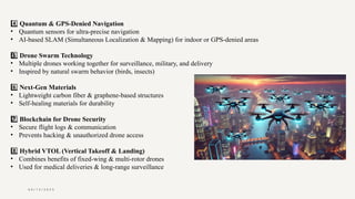 0 4 / 1 5 / 2 0 2 5
4️⃣Quantum & GPS-Denied Navigation
• Quantum sensors for ultra-precise navigation
• AI-based SLAM (Simultaneous Localization & Mapping) for indoor or GPS-denied areas
5 ️
5️⃣Drone Swarm Technology
• Multiple drones working together for surveillance, military, and delivery
• Inspired by natural swarm behavior (birds, insects)
6️⃣Next-Gen Materials
• Lightweight carbon fiber & graphene-based structures
• Self-healing materials for durability
7 ️
7️⃣Blockchain for Drone Security
• Secure flight logs & communication
• Prevents hacking & unauthorized drone access
8️⃣Hybrid VTOL (Vertical Takeoff & Landing)
• Combines benefits of fixed-wing & multi-rotor drones
• Used for medical deliveries & long-range surveillance
 