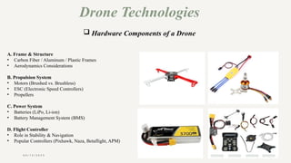 0 4 / 1 5 / 2 0 2 5
Drone Technologies
 Hardware Components of a Drone
A. Frame & Structure
• Carbon Fiber / Aluminum / Plastic Frames
• Aerodynamics Considerations
B. Propulsion System
• Motors (Brushed vs. Brushless)
• ESC (Electronic Speed Controllers)
• Propellers
C. Power System
• Batteries (LiPo, Li-ion)
• Battery Management System (BMS)
D. Flight Controller
• Role in Stability & Navigation
• Popular Controllers (Pixhawk, Naza, Betaflight, APM)
 