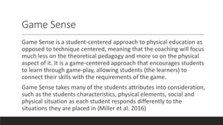 Game Sense
Game Sense is a student-centered approach to physical education as
opposed to technique centered, meaning that the coaching will focus
much less on the theoretical pedagogy and more so on the physical
aspect of it. It is a game-centered approach that encourages students
to learn through game-play, allowing students (the learners) to
connect their skills with the requirements of the game.
Game Sense takes many of the students attributes into consideration,
such as the students characteristics, physical elements, social and
physical situation as each student responds differently to the
situations they are placed in (Miller et al. 2016)
 