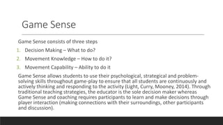 Game Sense
Game Sense consists of three steps
1. Decision Making – What to do?
2. Movement Knowledge – How to do it?
3. Movement Capability – Ability to do it
Game Sense allows students to use their psychological, strategical and problem-
solving skills throughout game-play to ensure that all students are continuously and
actively thinking and responding to the activity (Light, Curry, Mooney, 2014). Through
traditional teaching strategies, the educator is the sole decision maker whereas
Game Sense and coaching requires participants to learn and make decisions through
player interaction (making connections with their surroundings, other participants
and discussion).
 