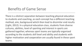 Benefits of Game Sense
There is a distinct separation between teaching physical education
to students and coaching, as each concept has a different teaching
method, aim, background which then lead to dissimilar end results
(Light, 2012). In a physical education class, students from diverse
cultures, abilities, level of sporting and interest in sports are
gathered together, whereas sport teams are typically organized
according to the students skill level and ability and students with
higher motivation and cooperation are usually found in these sport
teams.
 