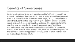 Benefits of Game Sense
Implementing Game Sense and sport into a child's life plays a significant
role as it can benefit them and assist them in many future life experiences
such as in their social and professional life (Light, 2012). Game sense will
allow the students to feel empowered, gain a positive attitude towards
sports and confidence in participating as they will be coached along the
way, learning from the basics towards a complex level. Traditional
methods to teaching sports consists of educators relying on students to
carry out and execute a skill without fault, whereas Game Sense positions
the learner in the learning process, allowing them to draw on their own
understandings (Knijnik, 2019).
 