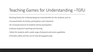 Teaching Games for Understanding –TGfU
Teaching Games for Understanding has many benefits for the students such as
oIncreased levels of activity, participation and motivation
oAn increased amount of students will be participation
oEndorses long-term teaching and learning
oTailors for students with a wide range of physical and social capabilities
oPromotes safety and the use of rules during game-play
 