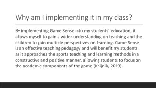 Why am I implementing it in my class?
By implementing Game Sense into my students’ education, it
allows myself to gain a wider understanding on teaching and the
children to gain multiple perspectives on learning. Game Sense
is an effective teaching pedagogy and will benefit my students
as it approaches the sports teaching and learning methods in a
constructive and positive manner, allowing students to focus on
the academic components of the game (Knijnik, 2019).
 
