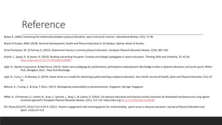 Reference
Bailey, R. (2005). Evaluating the relationship between physical education, sport and social inclusion. Educational Review, 57(1), 71-90.
Board of Studies, NSW. (2018). Personal Development, Health and Physical Education K-10 Syllabus. Sydney: Board of Studies
DinanThompson, M., & Penney, D. (2015). Assessment literacy in primary physical education. European Physical Education Review, 21(4), 485–503.
Knijnik, J., Spaaij, R., & Jeanes, R. (2019). Reading and writing the game: Creative and dialogic pedagogies in sports education. Thinking Skills and Creativity, 32, 42-50.
https://doi.org/10.1177/1356336X15584087
Light, R., Ebooks Corporation, & MyiLibrary. (2013). Game sense pedagogy for performance, participation andenjoyment (Routledge studies in physical education and youth sport). Milton
Park, Abingdon, Oxon ; New York:Routledge.
Light, R., Curry, C., & Mooney, A. (2014). Game Sense as a model for delivering quality teaching in physical education. Asia-Pacific Journal of Health, Sport and Physical Education, 5(1), 67
81.
Malone, K., Truong, S., & Gray, T. (Eds.). (2017). Reimagining sustainability in precarioustimes. Singapore: Springer Singapore
Miller, A., Christensen, E., Eather, N., Gray, S., Sproule, J., Keay, J., & Lubans, D. (2016). Can physical education and physical activity outcomes be developed simultaneously using agame
centered approach? European Physical Education Review, 22(1), 113-133. https://doi.org/10.1177/1356336X15594548
Pill, Shane,B.Ed (P.E.) M.Ed F.A.C.H.P.E.R. (2011). Teacher engagement with teaching games for understanding - game sense in physical education. Journal of Physical Education and
Sport, 11(2),115-123.
 