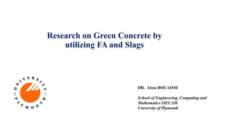 Research on Green Concrete by
utilizing FA and Slags
DR. Aissa BOUAISSI
School of Engineering, Computing and
Mathematics (SECAM
University of Plymouth
 