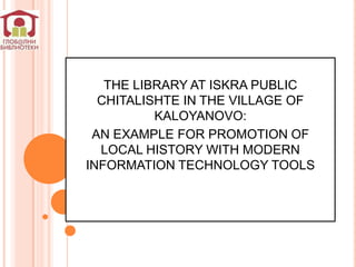 THE LIBRARY AT ISKRA PUBLIC
  CHITALISHTE IN THE VILLAGE OF
          KALOYANOVO:
 AN EXAMPLE FOR PROMOTION OF
  LOCAL HISTORY WITH MODERN
INFORMATION TECHNOLOGY TOOLS
 