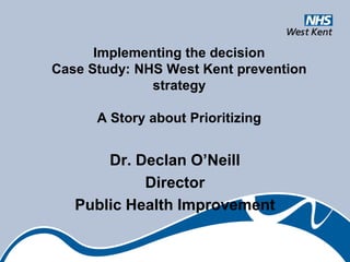 Implementing the decision
Case Study: NHS West Kent prevention
              strategy

      A Story about Prioritizing


       Dr. Declan O’Neill
            Director
   Public Health Improvement
 