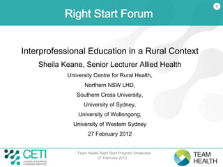 1

           Right Start Forum


Interprofessional Education in a Rural Context
    Sheila Keane, Senior Lecturer Allied Health
            University Centre for Rural Health,
                    Northern NSW LHD,
               Southern Cross University,
                   University of Sydney,
                University of Wollongong,
              University of Western Sydney
                     27 February 2012


                Team Health Right Start Program Showcase
                           27 February 2012
 