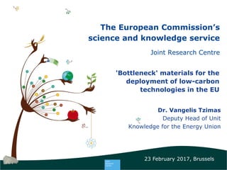 1 1
The European Commission’s
science and knowledge service
Joint Research Centre
'Bottleneck' materials for the
deployment of low-carbon
technologies in the EU
Dr. Vangelis Tzimas
Deputy Head of Unit
Knowledge for the Energy Union
23 February 2017, Brussels
 
