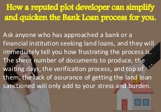 How a reputed plot developer can simplify
and quicken the Bank Loan process for you.
Ask anyone who has approached a bank or a
financial institution seeking land loans, and they will
immediately tell you how frustrating the process is.
The sheer number of documents to produce, the
waiting days, the verification process, and top of
them, the lack of assurance of getting the land loan
sanctioned will only add to your stress and burden.
 