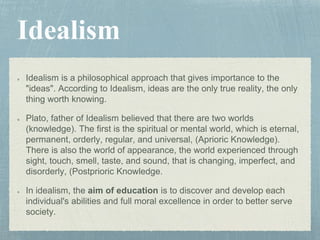 Idealism is a philosophical approach that gives importance to the
"ideas". According to Idealism, ideas are the only true reality, the only
thing worth knowing.
Plato, father of Idealism believed that there are two worlds
(knowledge). The first is the spiritual or mental world, which is eternal,
permanent, orderly, regular, and universal, (Aprioric Knowledge).
There is also the world of appearance, the world experienced through
sight, touch, smell, taste, and sound, that is changing, imperfect, and
disorderly, (Postprioric Knowledge.
In idealism, the aim of education is to discover and develop each
individual's abilities and full moral excellence in order to better serve
society.
 