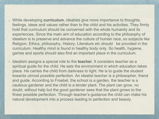 While developing curriculum, idealists give more importance to thoughts,
feelings, ideas and values rather than to the child and his activities. They firmly
hold that curriculum should be concerned with the whole humanity and its
experiences. Since the main aim of education according to the philosophy of
idealism is to preserve and advance the culture of human race, so subjects like
Religion, Ethics, philosophy, History, Literature etc should be provided in the
curriculum. Healthy mind is found in healthy body only. So health, hygiene,
games and sports should also find an important place in the curriculum.
• Idealism assigns a special role to the teacher. It considers teacher as a
spiritual guide for the child. He sets the environment in which education takes
place. He carries the child from darkness to light. He is to guide the student
towards utmost possible perfection. An idealist teacher is a philosopher, friend
and guide. According to Froebel, the school is a garden, the teacher is a
cautious gardener and the child is a tender plant. The plant can grow, no
doubt, without help but the good gardener sees that the plant grows to the
finest possible perfection. Through teacher’s guidance the child can make his
natural development into a process leading to perfection and beauty.
 