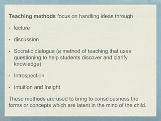 Teaching methods focus on handling ideas through
• lecture
• discussion
• Socratic dialogue (a method of teaching that uses
questioning to help students discover and clarify
knowledge)
• Introspection
• Intuition and Insight
These methods are used to bring to consciousness the
forms or concepts which are latent in the mind of the child.
 