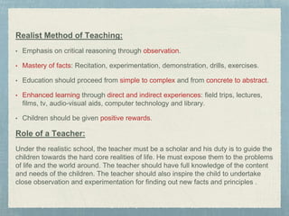 Realist Method of Teaching:
• Emphasis on critical reasoning through observation.
• Mastery of facts: Recitation, experimentation, demonstration, drills, exercises.
• Education should proceed from simple to complex and from concrete to abstract.
• Enhanced learning through direct and indirect experiences: field trips, lectures,
films, tv, audio-visual aids, computer technology and library.
• Children should be given positive rewards.
Role of a Teacher:
Under the realistic school, the teacher must be a scholar and his duty is to guide the
children towards the hard core realities of life. He must expose them to the problems
of life and the world around. The teacher should have full knowledge of the content
and needs of the children. The teacher should also inspire the child to undertake
close observation and experimentation for finding out new facts and principles .
 