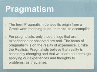 The term Pragmatism derives its origin from a
Greek word meaning to do, to make, to accomplish.
For pragmatists, only those things that are
experienced or observed are real. The focus of
pragmatism is on the reality of experience. Unlike
the Realists, Pragmatists believe that reality is
constantly changing and that we learn best through
applying our experiences and thoughts to
problems, as they arise.
 