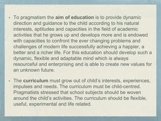 • To pragmatism the aim of education is to provide dynamic
direction and guidance to the child according to his natural
interests, aptitudes and capacities in the field of academic
activities that he grows up and develops more and is endowed
with capacities to confront the ever changing problems and
challenges of modern life successfully achieving a happier, a
better and a richer life. For this education should develop such a
dynamic, flexible and adaptable mind which is always
resourceful and enterprising and is able to create new values for
an unknown future.
• The curriculum must grow out of child’s interests, experiences,
impulses and needs. The curriculum must be child-centred.
Pragmatists stressed that school subjects should be woven
around the child’s activities. The curriculum should be flexible,
useful, experimental and life related.
 