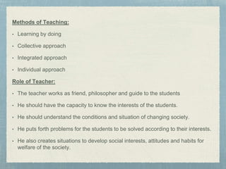 Methods of Teaching:
• Learning by doing
• Collective approach
• Integrated approach
• Individual approach
Role of Teacher:
• The teacher works as friend, philosopher and guide to the students
• He should have the capacity to know the interests of the students.
• He should understand the conditions and situation of changing society.
• He puts forth problems for the students to be solved according to their interests.
• He also creates situations to develop social interests, attitudes and habits for
welfare of the society.
 