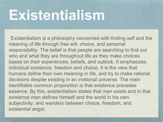 Existentialism is a philosophy concerned with finding self and the
meaning of life through free will, choice, and personal
responsibility. The belief is that people are searching to find out
who and what they are throughout life as they make choices
based on their experiences, beliefs, and outlook. It emphasizes
individual existence, freedom and choice. It is the view that
humans define their own meaning in life, and try to make rational
decisions despite existing in an irrational universe. The main
identifiable common proposition is that existence precedes
essence. By this, existentialism states that man exists and in that
existence man defines himself and the world in his own
subjectivity, and wanders between choice, freedom, and
existential angst.
 