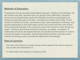Methods of Education:
Progressive schools are what existentialists espouse. Children are individuals. No
two children are alike, therefore they are going to learn differently. Education
should accommodate these needs and students should be encouraged to do
things because they want to do them. According to Cramer and Ozman "There
should be freedom of choice, spontaneous play, open expression of feelings, and
student participation in the democratic control over community life in the school."
There should be diversity in the curriculum and in the manner in which things are
taught. Teachers should treat students humanely, as people, not objects. A
relationship should be developed between the student and the teacher in order to
promote the goals of education. Existentialist believe that the authority/control
method of teaching tends to prohibit the attainment of knowledge.
Role of Learners:
• The role of the learner is to feely choose what subject/s they want to study as
long as they are interested in it.
• To define their own essence or meaning of life.
 