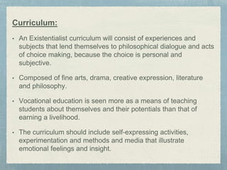 Curriculum:
• An Existentialist curriculum will consist of experiences and
subjects that lend themselves to philosophical dialogue and acts
of choice making, because the choice is personal and
subjective.
• Composed of fine arts, drama, creative expression, literature
and philosophy.
• Vocational education is seen more as a means of teaching
students about themselves and their potentials than that of
earning a livelihood.
• The curriculum should include self-expressing activities,
experimentation and methods and media that illustrate
emotional feelings and insight.
 