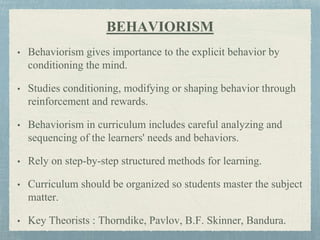 BEHAVIORISM
• Behaviorism gives importance to the explicit behavior by
conditioning the mind.
• Studies conditioning, modifying or shaping behavior through
reinforcement and rewards.
• Behaviorism in curriculum includes careful analyzing and
sequencing of the learners' needs and behaviors.
• Rely on step-by-step structured methods for learning.
• Curriculum should be organized so students master the subject
matter.
• Key Theorists : Thorndike, Pavlov, B.F. Skinner, Bandura.
 