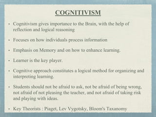 COGNITIVISM
• Cognitivism gives importance to the Brain, with the help of
reflection and logical reasoning
• Focuses on how individuals process information
• Emphasis on Memory and on how to enhance learning.
• Learner is the key player.
• Cognitive approach constitutes a logical method for organizing and
interpreting learning.
• Students should not be afraid to ask, not be afraid of being wrong,
not afraid of not pleasing the teacher, and not afraid of taking risk
and playing with ideas.
• Key Theorists : Piaget, Lev Vygotsky, Bloom's Taxanomy
 