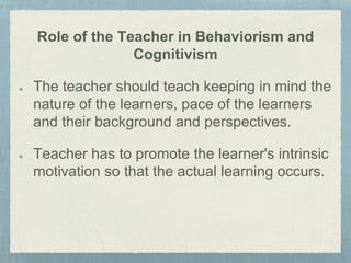 Role of the Teacher in Behaviorism and
Cognitivism
The teacher should teach keeping in mind the
nature of the learners, pace of the learners
and their background and perspectives.
Teacher has to promote the learner's intrinsic
motivation so that the actual learning occurs.
 
