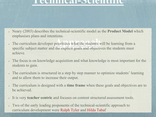 Neary (2003) describes the technical-scientific model as the Product Model which
emphasises plans and intentions.
The curriculum developer prioritizes what the students will be learning from a
specific subject matter and the explicit goals and objectives the students must
achieve.
The focus is on knowledge acquisition and what knowledge is most important for the
students to gain.
The curriculum is structured in a step by step manner to optimize students’ learning
and to allow them to increase their output.
The curriculum is designed with a time frame when these goals and objectives are to
be achieved.
It is very teacher centric and focuses on content structured assessment tools.
Two of the early leading proponents of the technical-scientific approach to
curriculum development were Ralph Tyler and Hilda Tabaf
 