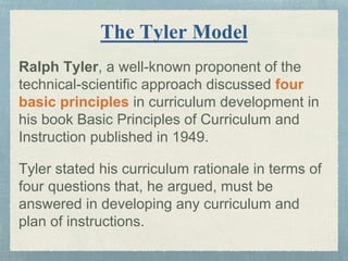 The Tyler Model
Ralph Tyler, a well-known proponent of the
technical-scientific approach discussed four
basic principles in curriculum development in
his book Basic Principles of Curriculum and
Instruction published in 1949.
Tyler stated his curriculum rationale in terms of
four questions that, he argued, must be
answered in developing any curriculum and
plan of instructions.
 