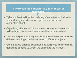 • Tyler emphasized that the ordering of experiences had to be
somewhat systematic so as to produce a maximum
cumulative effect.
• Organising elements such as ideas, concepts, values and
skills should be woven threads into the curriculum fabric.
• With the help of these key elements, the students could relate
different learning experiences among different subjects.
• Generally, we arrange educational experiences from the most
general to specific i.e., from the easiest to the hardest.
3. How can the educational experiences be
organized?
 