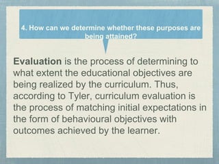 Evaluation is the process of determining to
what extent the educational objectives are
being realized by the curriculum. Thus,
according to Tyler, curriculum evaluation is
the process of matching initial expectations in
the form of behavioural objectives with
outcomes achieved by the learner.
4. How can we determine whether these purposes are
being attained?
 