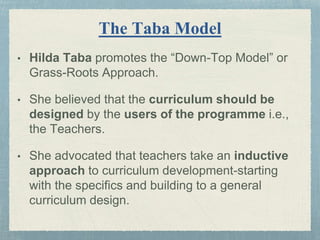 The Taba Model
• Hilda Taba promotes the “Down-Top Model” or
Grass-Roots Approach.
• She believed that the curriculum should be
designed by the users of the programme i.e.,
the Teachers.
• She advocated that teachers take an inductive
approach to curriculum development-starting
with the specifics and building to a general
curriculum design.
 