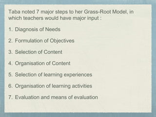 Taba noted 7 major steps to her Grass-Root Model, in
which teachers would have major input :
1. Diagnosis of Needs
2. Formulation of Objectives
3. Selection of Content
4. Organisation of Content
5. Selection of learning experiences
6. Organisation of learning activities
7. Evaluation and means of evaluation
 