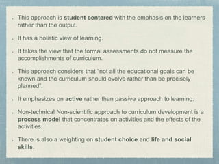 This approach is student centered with the emphasis on the learners
rather than the output.
It has a holistic view of learning.
It takes the view that the formal assessments do not measure the
accomplishments of curriculum.
This approach considers that “not all the educational goals can be
known and the curriculum should evolve rather than be precisely
planned”.
It emphasizes on active rather than passive approach to learning.
Non-technical Non-scientific approach to curriculum development is a
process model that concentrates on activities and the effects of the
activities.
There is also a weighting on student choice and life and social
skills.
 