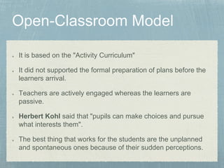 It is based on the "Activity Curriculum"
It did not supported the formal preparation of plans before the
learners arrival.
Teachers are actively engaged whereas the learners are
passive.
Herbert Kohl said that "pupils can make choices and pursue
what interests them".
The best thing that works for the students are the unplanned
and spontaneous ones because of their sudden perceptions.
 