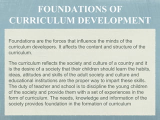 Foundations are the forces that influence the minds of the
curriculum developers. It affects the content and structure of the
curriculum.
The curriculum reflects the society and culture of a country and it
is the desire of a society that their children should learn the habits,
ideas, attitudes and skills of the adult society and culture and
educational institutions are the proper way to impart these skills.
The duty of teacher and school is to discipline the young children
of the society and provide them with a set of experiences in the
form of curriculum. The needs, knowledge and information of the
society provides foundation in the formation of curriculum
 