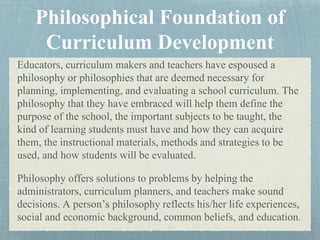 Educators, curriculum makers and teachers have espoused a
philosophy or philosophies that are deemed necessary for
planning, implementing, and evaluating a school curriculum. The
philosophy that they have embraced will help them define the
purpose of the school, the important subjects to be taught, the
kind of learning students must have and how they can acquire
them, the instructional materials, methods and strategies to be
used, and how students will be evaluated.
Philosophy offers solutions to problems by helping the
administrators, curriculum planners, and teachers make sound
decisions. A person’s philosophy reflects his/her life experiences,
social and economic background, common beliefs, and education.
 