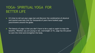 YOGA- SPIRITUAL YOGA FOR
BETTER LIFE
 It’s time to roll out your yoga mat and discover the combination of physical
and mental exercises that for thousands of years have hooked yoga
practitioners around the globe.
 The beauty of yoga is that you don’t have to be a yogi or yogini to reap the
benefits. Whether you are young or old, overweight or fit, yoga has the power
to calm the mind and strengthen the body.
 