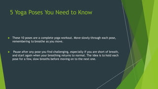 5 Yoga Poses You Need to Know
 These 10 poses are a complete yoga workout. Move slowly through each pose,
remembering to breathe as you move.
 Pause after any pose you find challenging, especially if you are short of breath,
and start again when your breathing returns to normal. The idea is to hold each
pose for a few, slow breaths before moving on to the next one.
 