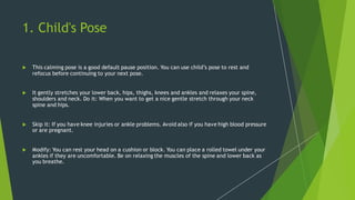 1. Child's Pose
 This calming pose is a good default pause position. You can use child’s pose to rest and
refocus before continuing to your next pose.
 It gently stretches your lower back, hips, thighs, knees and ankles and relaxes your spine,
shoulders and neck. Do it: When you want to get a nice gentle stretch through your neck
spine and hips.
 Skip it: If you have knee injuries or ankle problems. Avoid also if you have high blood pressure
or are pregnant.
 Modify: You can rest your head on a cushion or block. You can place a rolled towel under your
ankles if they are uncomfortable. Be on relaxing the muscles of the spine and lower back as
you breathe.
 
