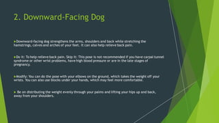 2. Downward-Facing Dog
Downward-facing dog strengthens the arms, shoulders and back while stretching the
hamstrings, calves and arches of your feet. It can also help relieve back pain.
Do it: To help relieve back pain. Skip it: This pose is not recommended if you have carpal tunnel
syndrome or other wrist problems, have high blood pressure or are in the late stages of
pregnancy.
Modify: You can do the pose with your elbows on the ground, which takes the weight off your
wrists. You can also use blocks under your hands, which may feel more comfortable.
 Be on distributing the weight evenly through your palms and lifting your hips up and back,
away from your shoulders.
 