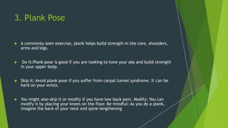 3. Plank Pose
 A commonly seen exercise, plank helps build strength in the core, shoulders,
arms and legs.
 Do it:Plank pose is good if you are looking to tone your abs and build strength
in your upper body.
 Skip it: Avoid plank pose if you suffer from carpal tunnel syndrome. It can be
hard on your wrists.
 You might also skip it or modify if you have low back pain. Modify: You can
modify it by placing your knees on the floor. Be mindful: As you do a plank,
imagine the back of your neck and spine lengthening
 
