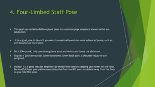 4. Four-Limbed Staff Pose
 This push-up variation follows plank pose in a common yoga sequence known as the sun
salutation.
 It is a good pose to learn if you want to eventually work on more advanced poses, such as
arm balances or inversions.
 Do it:Like plank, this pose strengthens arms and wrists and tones the abdomen.
 Skip it: If you have carpal tunnel syndrome, lower back pain, a shoulder injury or are
pregnant.
 Modify: It’s a good idea for beginners to modify the pose by keeping your knees on the floor.
Be mindful:Press your palms evenly into the floor and lift your shoulders away from the floor
as you hold this pose.
 